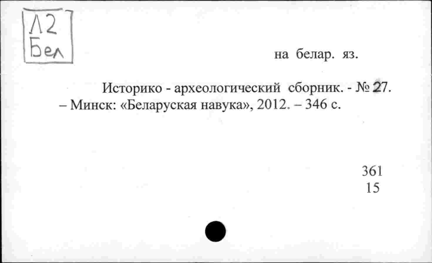 ﻿Л2
Бел
на белар. яз.
Историко - археологический сборник. - № 27.
- Минск: «Беларуская навука», 2012. - 346 с.
361
15